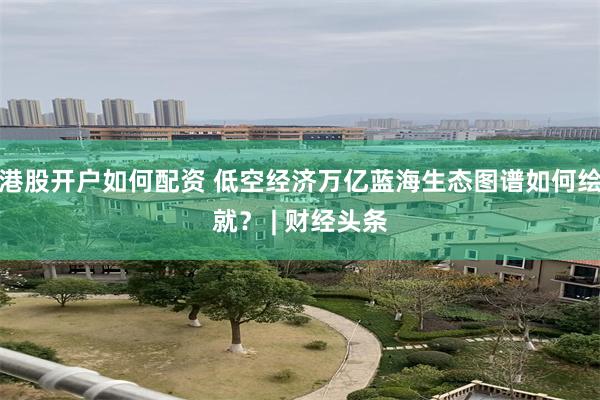 港股开户如何配资 低空经济万亿蓝海生态图谱如何绘就？ | 财经头条