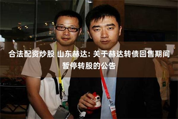 合法配资炒股 山东赫达: 关于赫达转债回售期间暂停转股的公告