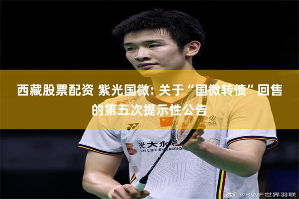 西藏股票配资 紫光国微: 关于“国微转债”回售的第五次提示性公告