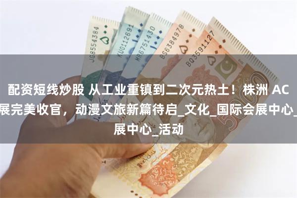 配资短线炒股 从工业重镇到二次元热土！株洲 ACG 漫展完美收官，动漫文旅新篇待启_文化_国际会展中心_活动