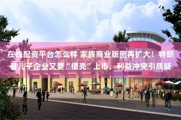 在线配资平台怎么样 家族商业版图再扩大！特朗普儿子企业又要“借壳”上市，利益冲突引质疑