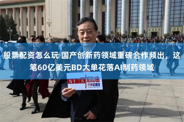 股票配资怎么玩 国产创新药领域重磅合作频出，这笔60亿美元BD大单花落AI制药领域