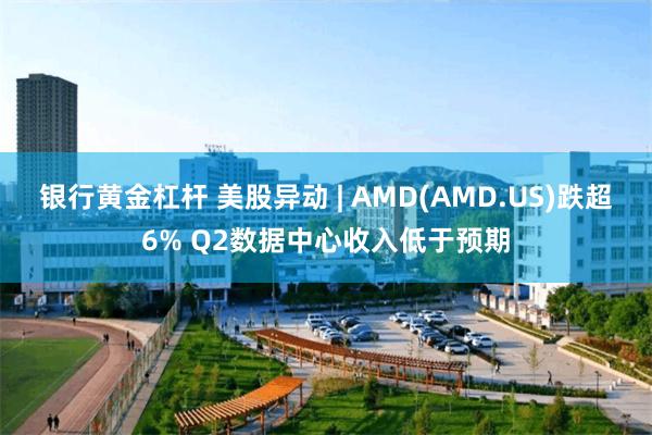 银行黄金杠杆 美股异动 | AMD(AMD.US)跌超6% Q2数据中心收入低于预期