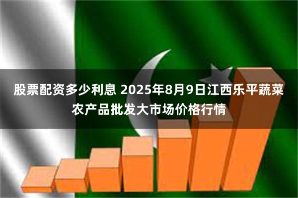 股票配资多少利息 2025年8月9日江西乐平蔬菜农产品批发大市场价格行情