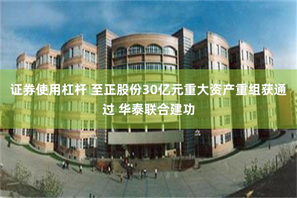 证券使用杠杆 至正股份30亿元重大资产重组获通过 华泰联合建功