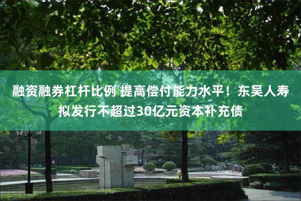 融资融券杠杆比例 提高偿付能力水平！东吴人寿拟发行不超过30亿元资本补充债