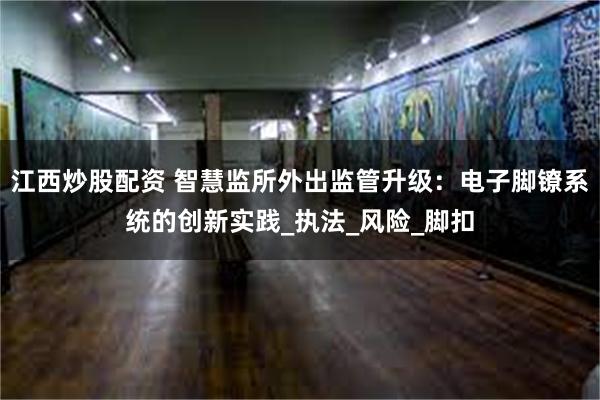 江西炒股配资 智慧监所外出监管升级：电子脚镣系统的创新实践_执法_风险_脚扣