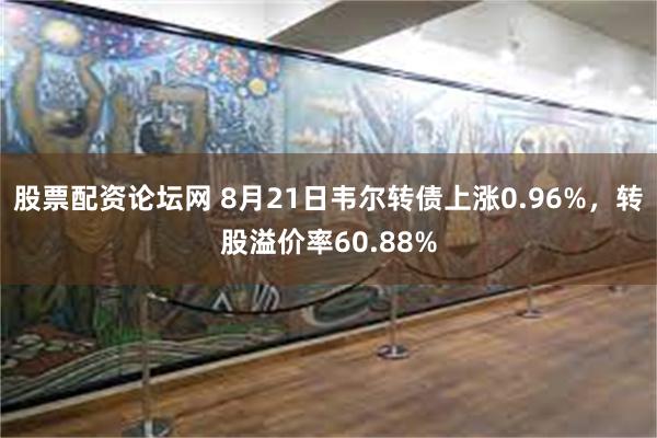 股票配资论坛网 8月21日韦尔转债上涨0.96%，转股溢价率60.88%