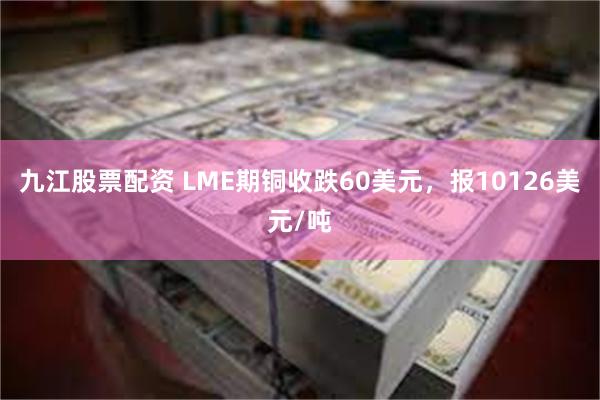 九江股票配资 LME期铜收跌60美元，报10126美元/吨