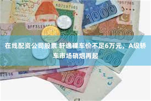 在线配资公司股票 轩逸裸车价不足6万元，A级轿车市场硝烟再起