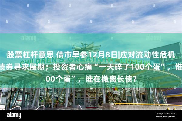 股票杠杆意思 债市早参12月8日|应对流动性危机 万科又一笔债券寻求展期；投资者心痛“一天碎了100个蛋”，谁在撤离长债？