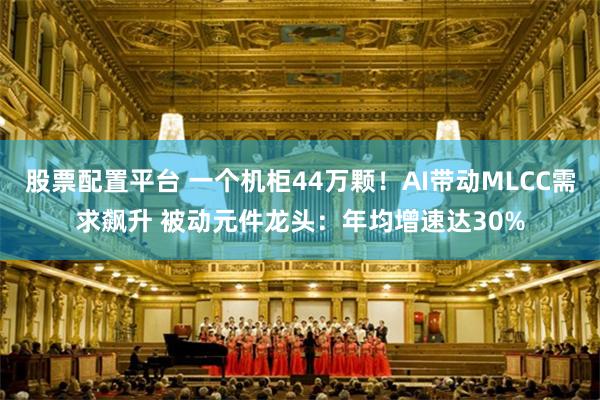 股票配置平台 一个机柜44万颗！AI带动MLCC需求飙升 被动元件龙头：年均增速达30%