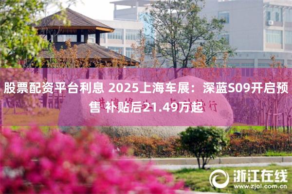 股票配资平台利息 2025上海车展：深蓝S09开启预售 补贴后21.49万起